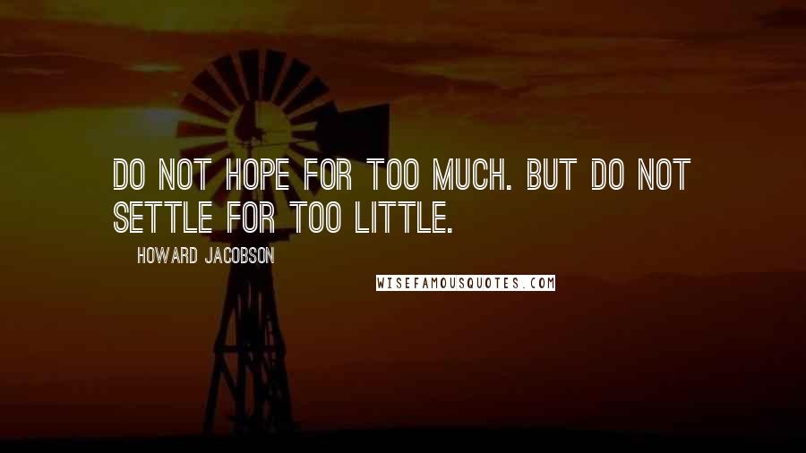 Howard Jacobson Quotes: Do not hope for too much. But do not settle for too little.