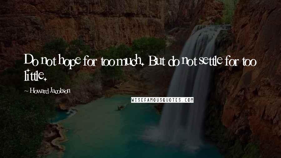 Howard Jacobson Quotes: Do not hope for too much. But do not settle for too little.
