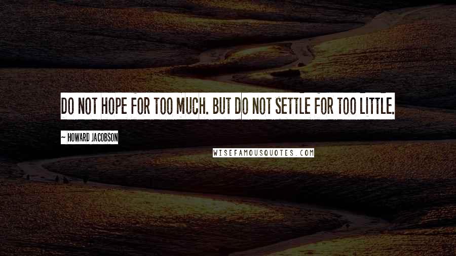 Howard Jacobson Quotes: Do not hope for too much. But do not settle for too little.