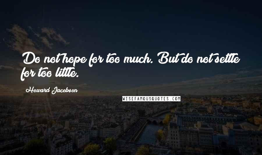 Howard Jacobson Quotes: Do not hope for too much. But do not settle for too little.