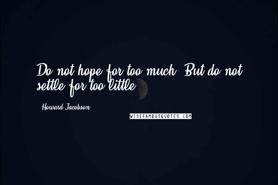 Howard Jacobson Quotes: Do not hope for too much. But do not settle for too little.