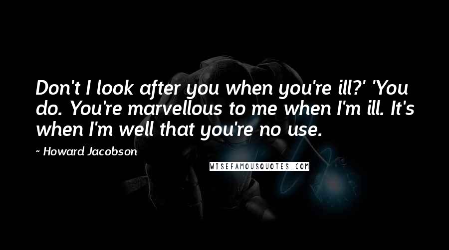 Howard Jacobson Quotes: Don't I look after you when you're ill?' 'You do. You're marvellous to me when I'm ill. It's when I'm well that you're no use.