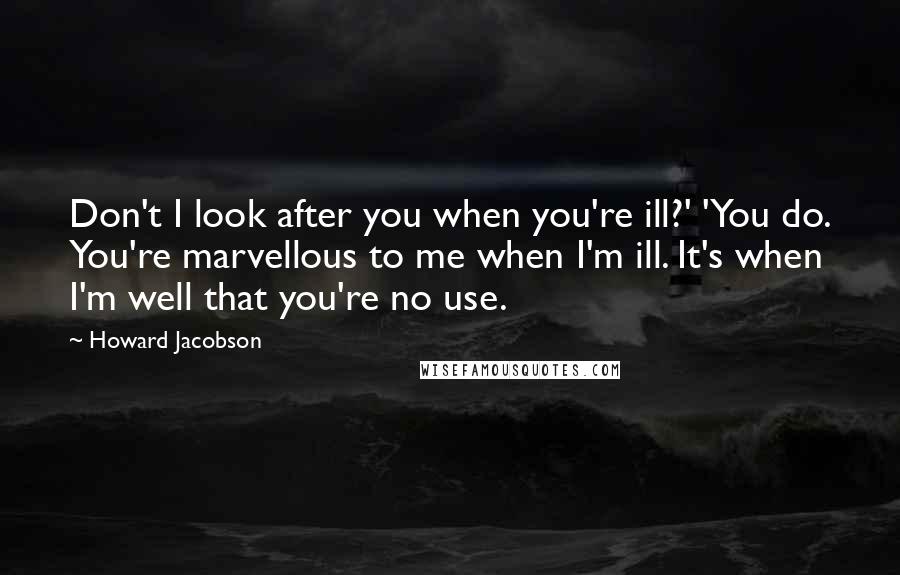 Howard Jacobson Quotes: Don't I look after you when you're ill?' 'You do. You're marvellous to me when I'm ill. It's when I'm well that you're no use.