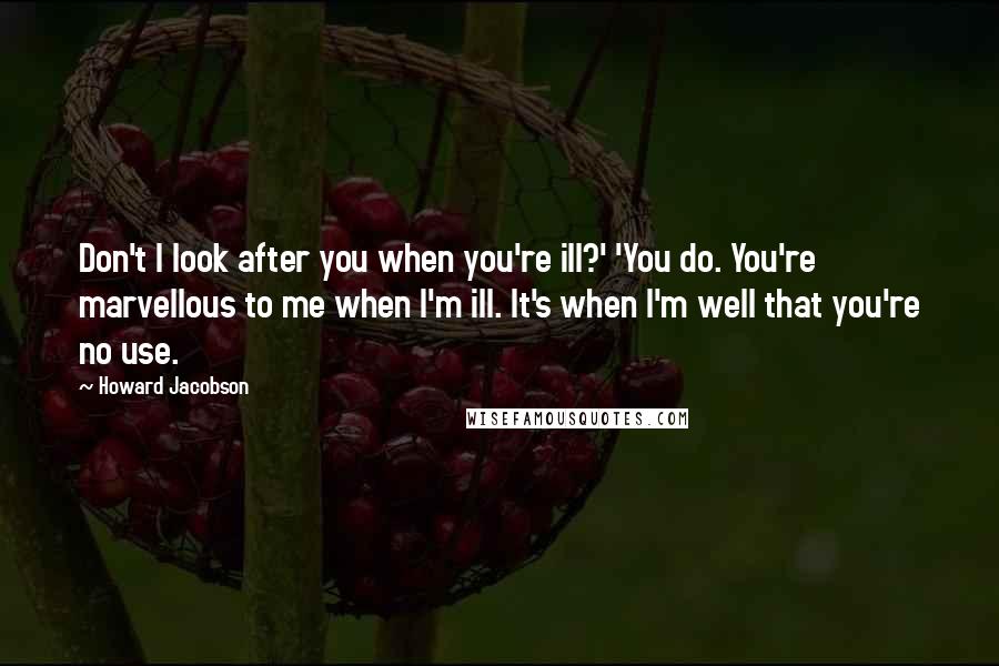 Howard Jacobson Quotes: Don't I look after you when you're ill?' 'You do. You're marvellous to me when I'm ill. It's when I'm well that you're no use.