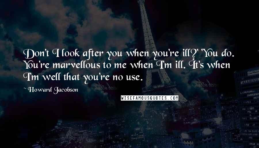 Howard Jacobson Quotes: Don't I look after you when you're ill?' 'You do. You're marvellous to me when I'm ill. It's when I'm well that you're no use.