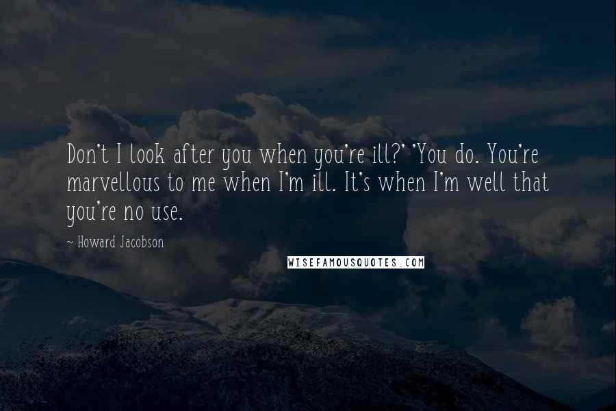 Howard Jacobson Quotes: Don't I look after you when you're ill?' 'You do. You're marvellous to me when I'm ill. It's when I'm well that you're no use.