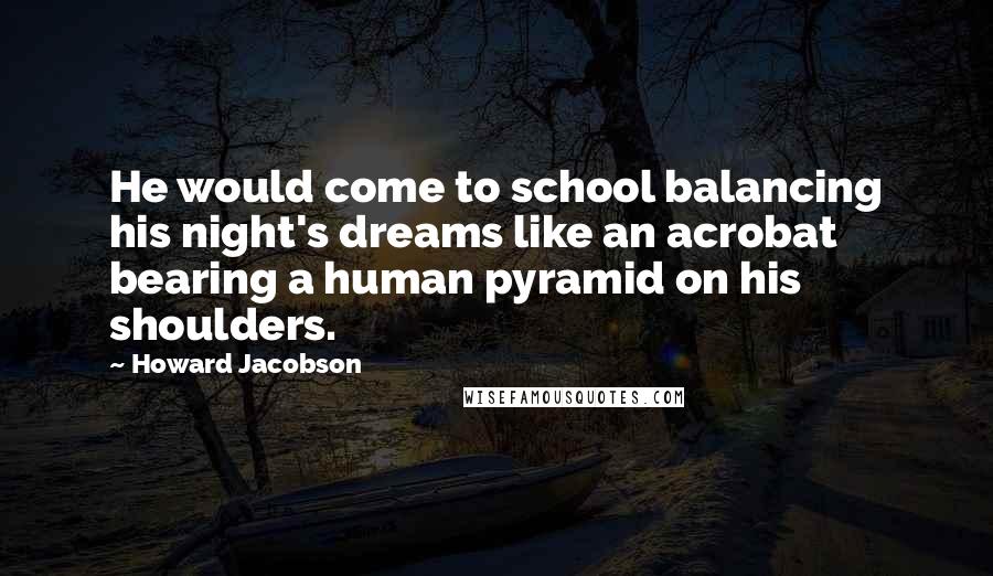 Howard Jacobson Quotes: He would come to school balancing his night's dreams like an acrobat bearing a human pyramid on his shoulders.