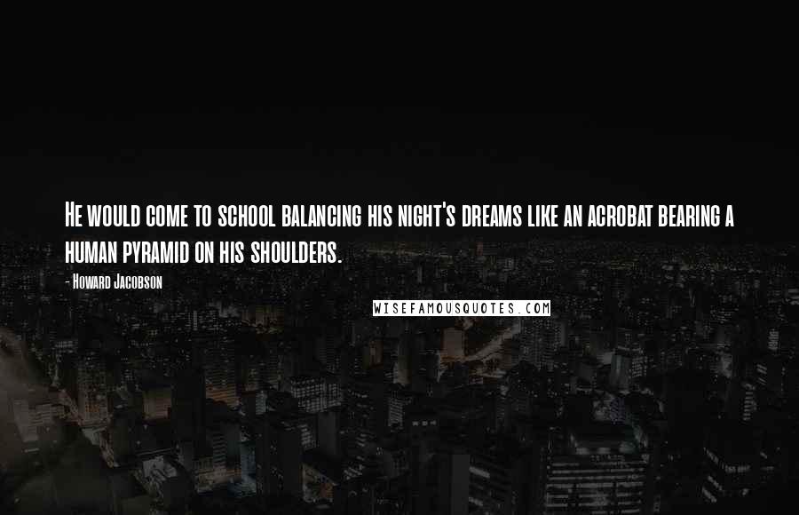 Howard Jacobson Quotes: He would come to school balancing his night's dreams like an acrobat bearing a human pyramid on his shoulders.