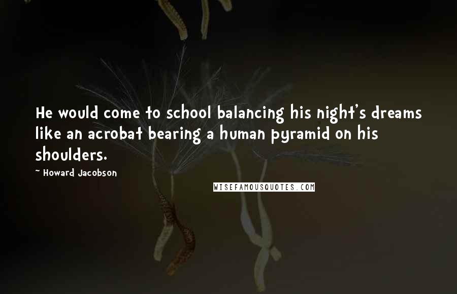 Howard Jacobson Quotes: He would come to school balancing his night's dreams like an acrobat bearing a human pyramid on his shoulders.