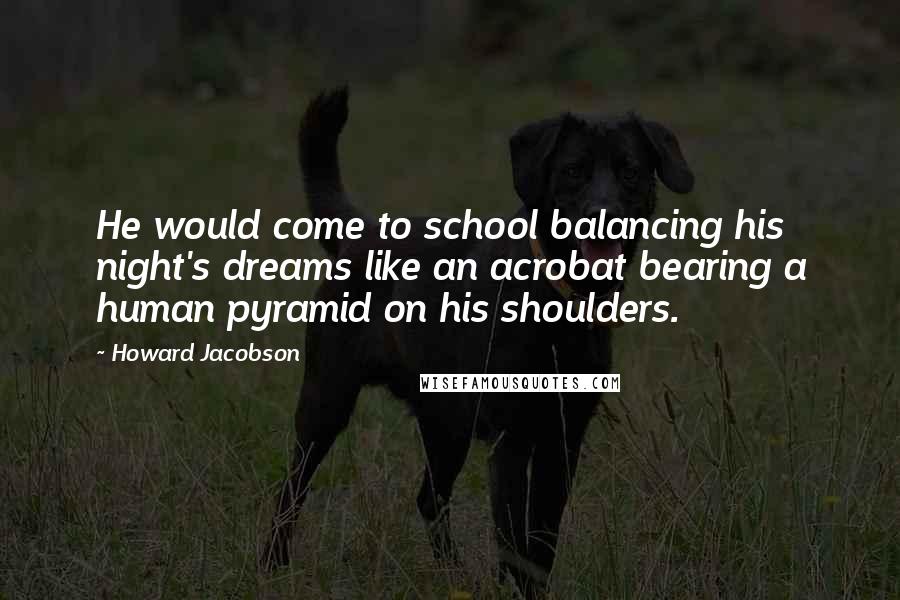 Howard Jacobson Quotes: He would come to school balancing his night's dreams like an acrobat bearing a human pyramid on his shoulders.