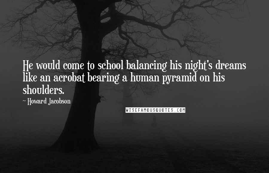 Howard Jacobson Quotes: He would come to school balancing his night's dreams like an acrobat bearing a human pyramid on his shoulders.