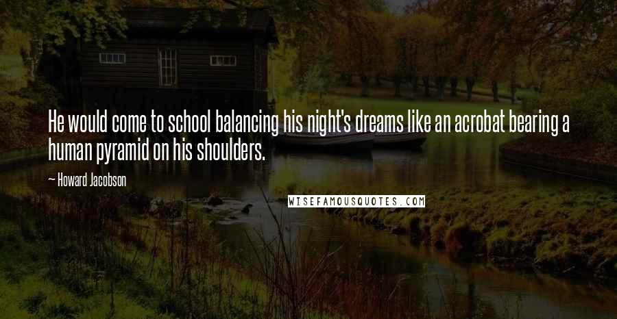 Howard Jacobson Quotes: He would come to school balancing his night's dreams like an acrobat bearing a human pyramid on his shoulders.