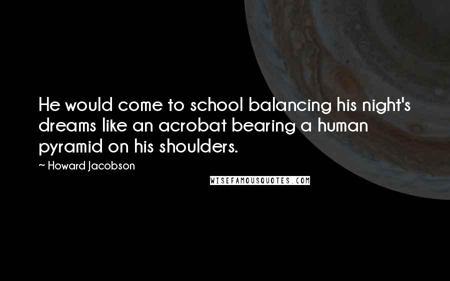 Howard Jacobson Quotes: He would come to school balancing his night's dreams like an acrobat bearing a human pyramid on his shoulders.