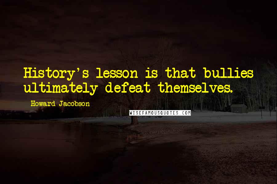 Howard Jacobson Quotes: History's lesson is that bullies ultimately defeat themselves.