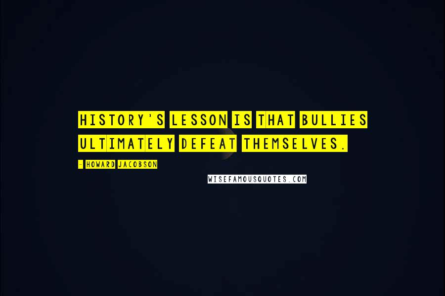 Howard Jacobson Quotes: History's lesson is that bullies ultimately defeat themselves.