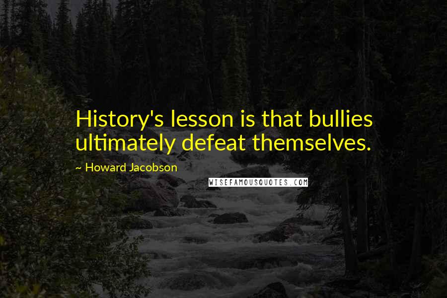 Howard Jacobson Quotes: History's lesson is that bullies ultimately defeat themselves.