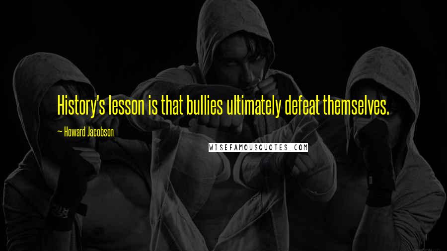 Howard Jacobson Quotes: History's lesson is that bullies ultimately defeat themselves.