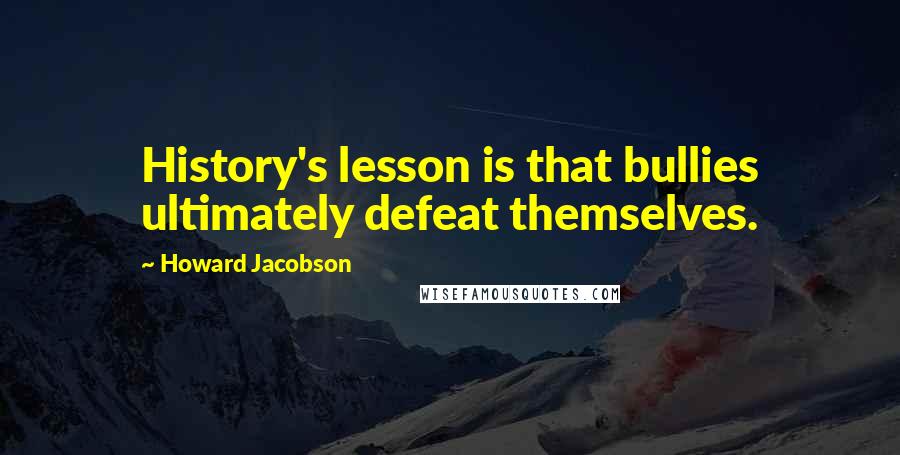 Howard Jacobson Quotes: History's lesson is that bullies ultimately defeat themselves.