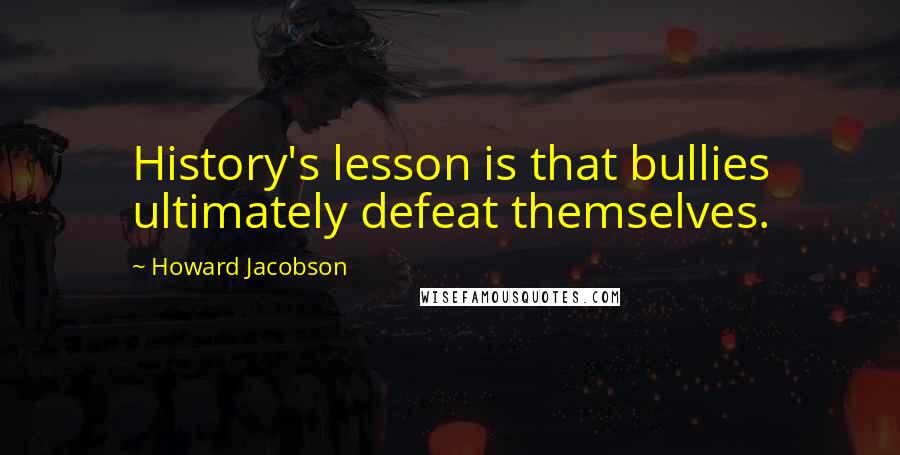 Howard Jacobson Quotes: History's lesson is that bullies ultimately defeat themselves.