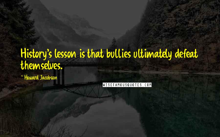 Howard Jacobson Quotes: History's lesson is that bullies ultimately defeat themselves.