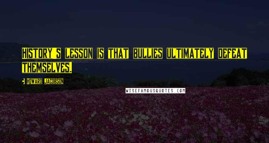 Howard Jacobson Quotes: History's lesson is that bullies ultimately defeat themselves.