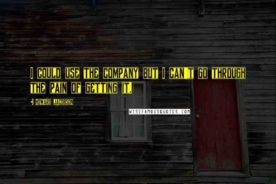 Howard Jacobson Quotes: I could use the company but I can't go through the pain of getting it.