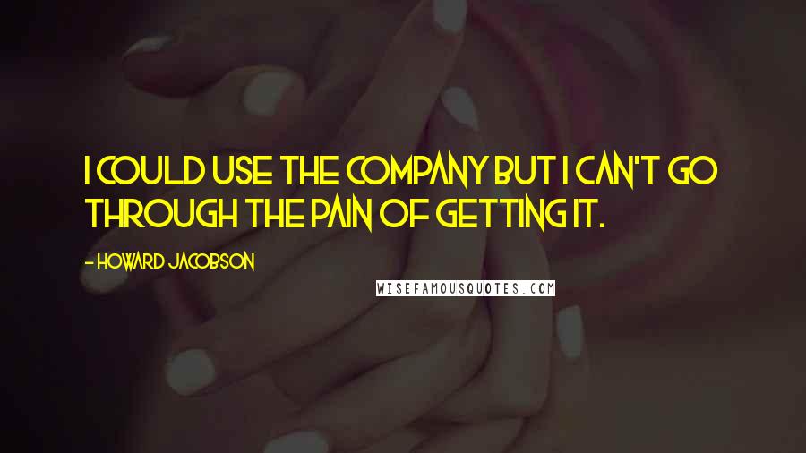 Howard Jacobson Quotes: I could use the company but I can't go through the pain of getting it.