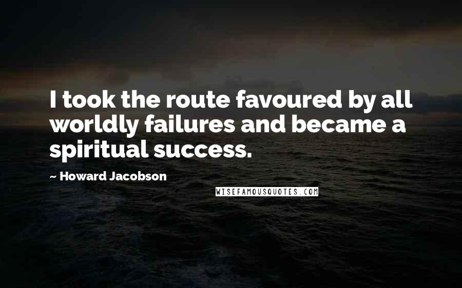 Howard Jacobson Quotes: I took the route favoured by all worldly failures and became a spiritual success.