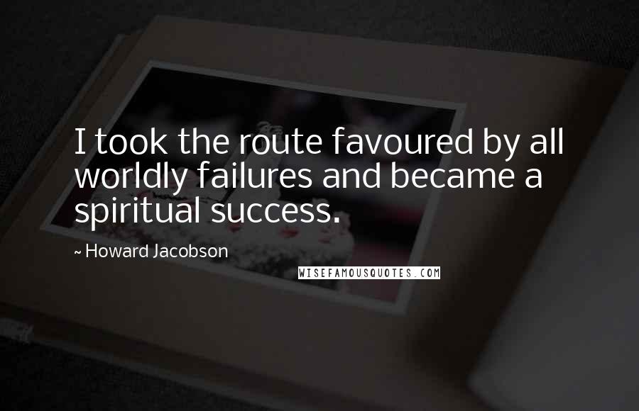 Howard Jacobson Quotes: I took the route favoured by all worldly failures and became a spiritual success.