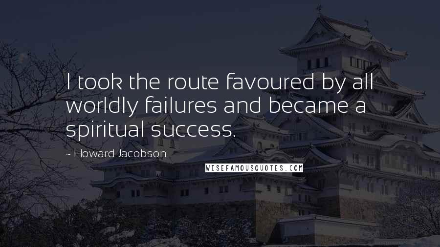Howard Jacobson Quotes: I took the route favoured by all worldly failures and became a spiritual success.