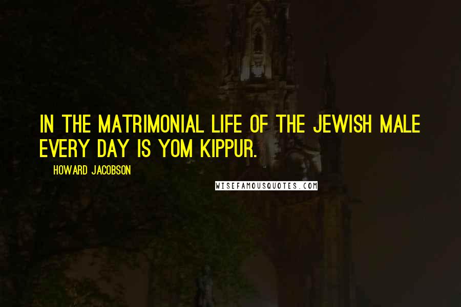 Howard Jacobson Quotes: In the matrimonial life of the Jewish male every day is Yom Kippur.