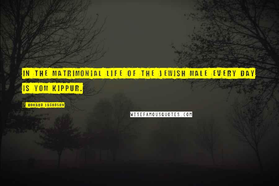 Howard Jacobson Quotes: In the matrimonial life of the Jewish male every day is Yom Kippur.