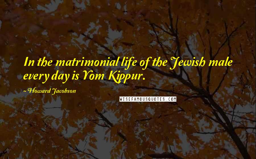 Howard Jacobson Quotes: In the matrimonial life of the Jewish male every day is Yom Kippur.