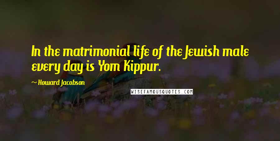 Howard Jacobson Quotes: In the matrimonial life of the Jewish male every day is Yom Kippur.