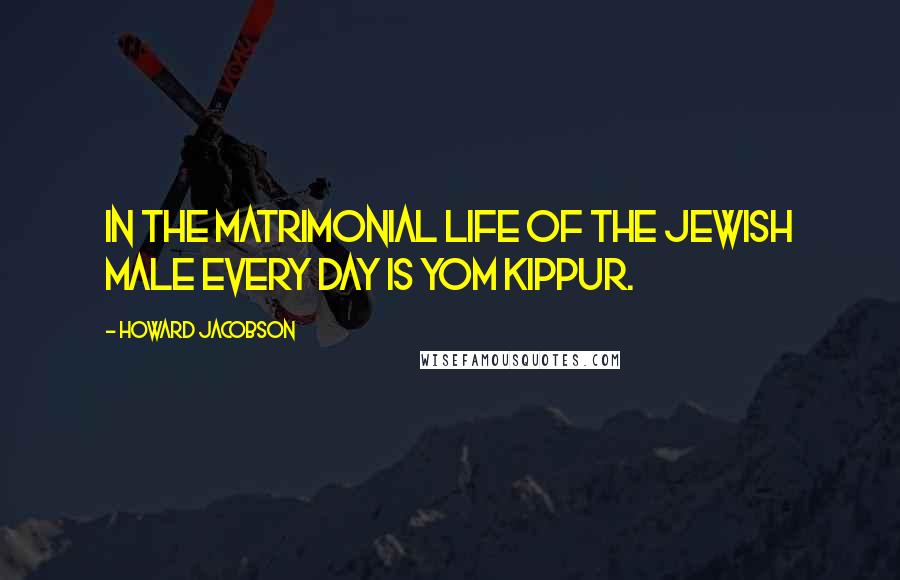 Howard Jacobson Quotes: In the matrimonial life of the Jewish male every day is Yom Kippur.