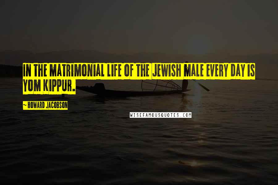 Howard Jacobson Quotes: In the matrimonial life of the Jewish male every day is Yom Kippur.