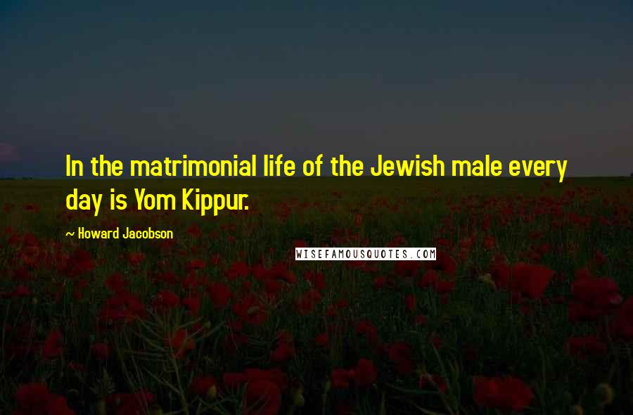 Howard Jacobson Quotes: In the matrimonial life of the Jewish male every day is Yom Kippur.