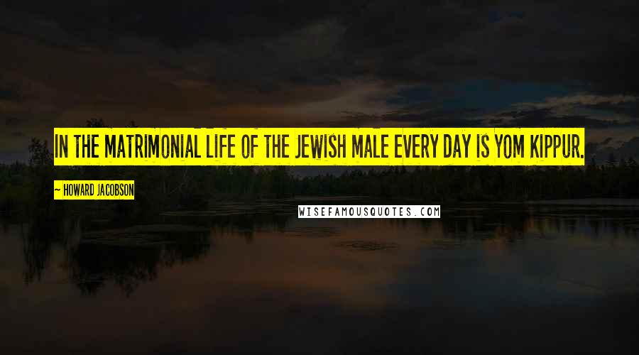 Howard Jacobson Quotes: In the matrimonial life of the Jewish male every day is Yom Kippur.