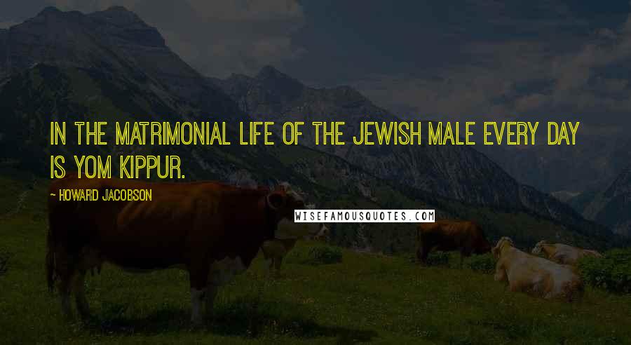 Howard Jacobson Quotes: In the matrimonial life of the Jewish male every day is Yom Kippur.