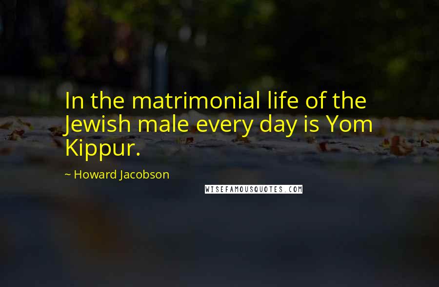 Howard Jacobson Quotes: In the matrimonial life of the Jewish male every day is Yom Kippur.