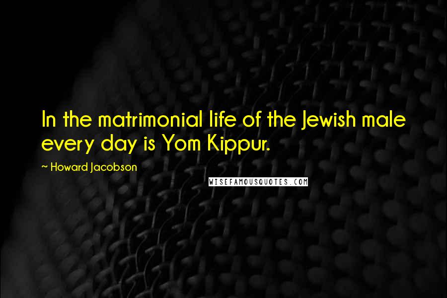 Howard Jacobson Quotes: In the matrimonial life of the Jewish male every day is Yom Kippur.