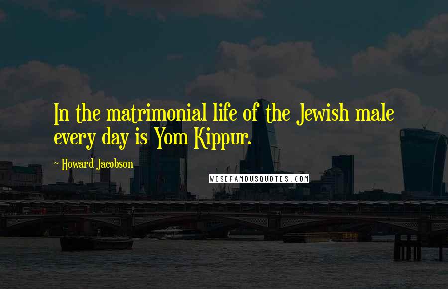 Howard Jacobson Quotes: In the matrimonial life of the Jewish male every day is Yom Kippur.