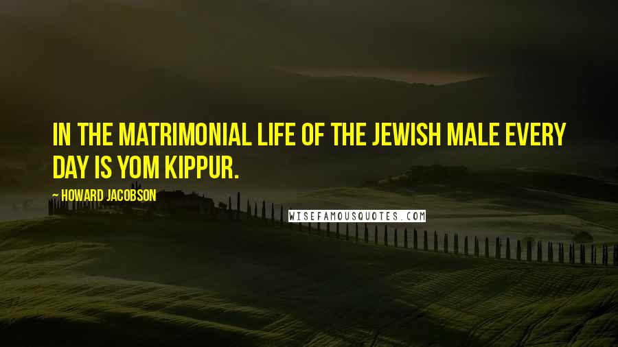 Howard Jacobson Quotes: In the matrimonial life of the Jewish male every day is Yom Kippur.