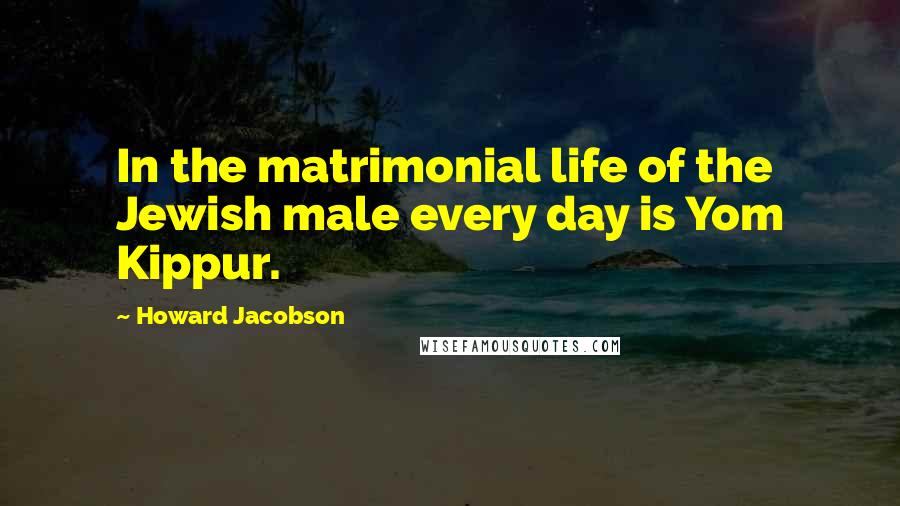 Howard Jacobson Quotes: In the matrimonial life of the Jewish male every day is Yom Kippur.