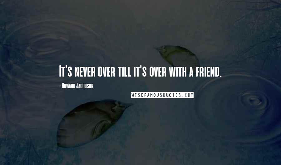 Howard Jacobson Quotes: It's never over till it's over with a friend.