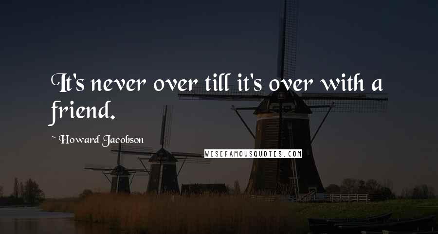 Howard Jacobson Quotes: It's never over till it's over with a friend.