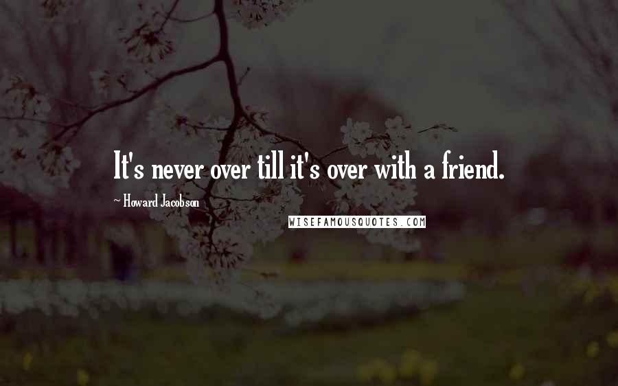 Howard Jacobson Quotes: It's never over till it's over with a friend.