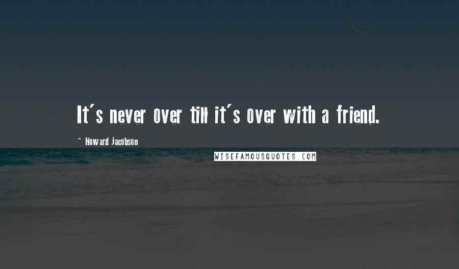 Howard Jacobson Quotes: It's never over till it's over with a friend.