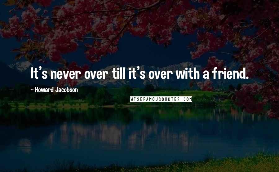 Howard Jacobson Quotes: It's never over till it's over with a friend.