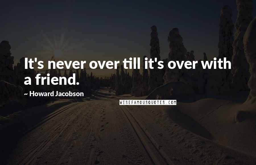 Howard Jacobson Quotes: It's never over till it's over with a friend.